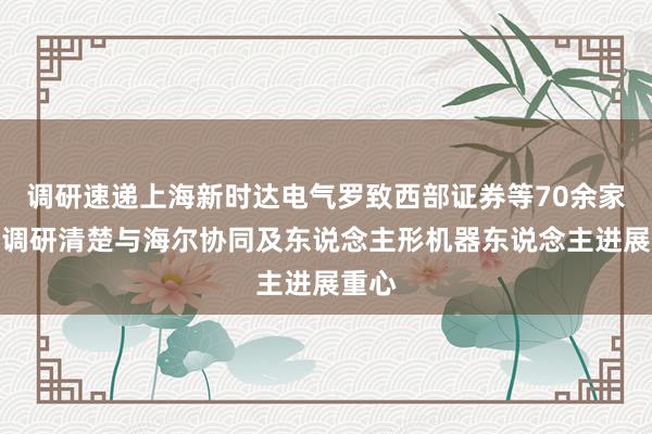调研速递上海新时达电气罗致西部证券等70余家机构调研清楚与海尔协同及东说念主形机器东说念主进展重心