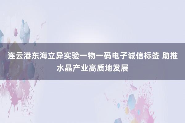 连云港东海立异实验一物一码电子诚信标签 助推水晶产业高质地发展