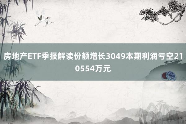 房地产ETF季报解读份额增长3049本期利润亏空210554万元