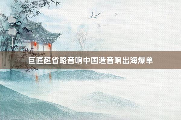 巨匠超省略音响中国造音响出海爆单