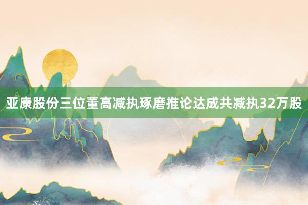 亚康股份三位董高减执琢磨推论达成共减执32万股