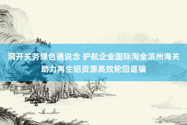 洞开关务绿色通说念 护航企业国际淘金滨州海关助力再生铝资源高效轮回诓骗
