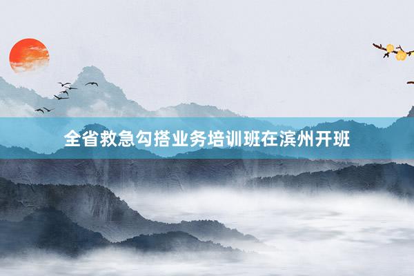 全省救急勾搭业务培训班在滨州开班
