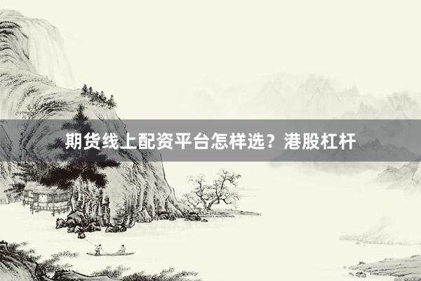 期货线上配资平台怎样选？港股杠杆