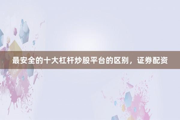 最安全的十大杠杆炒股平台的区别，证劵配资