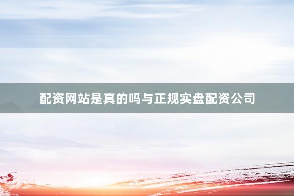 配资网站是真的吗与正规实盘配资公司