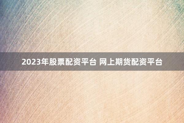 2023年股票配资平台 网上期货配资平台
