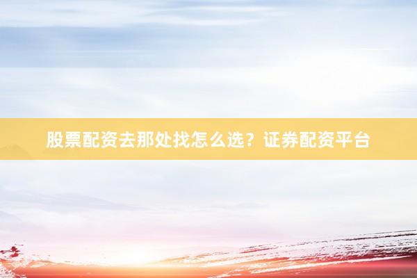 股票配资去那处找怎么选？证券配资平台