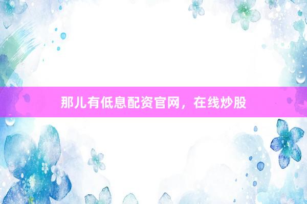 那儿有低息配资官网，在线炒股