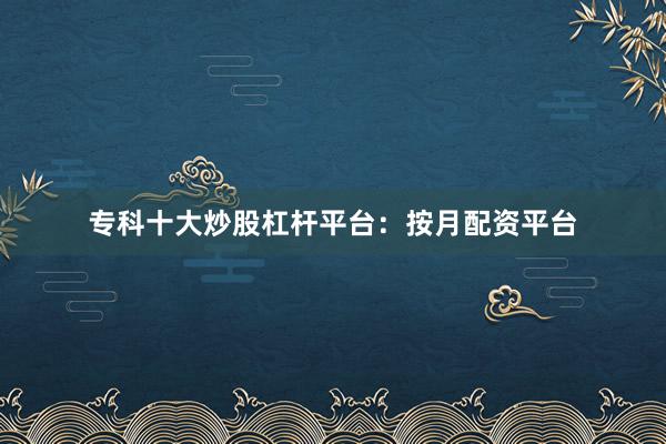 专科十大炒股杠杆平台：按月配资平台