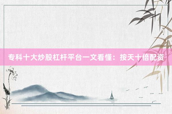 专科十大炒股杠杆平台一文看懂：按天十倍配资