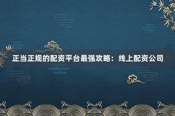 正当正规的配资平台最强攻略：线上配资公司