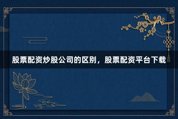 股票配资炒股公司的区别，股票配资平台下载