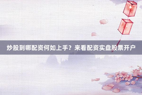 炒股到哪配资何如上手？来看配资实盘股票开户