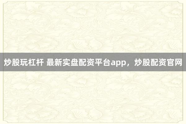 炒股玩杠杆 最新实盘配资平台app，炒股配资官网