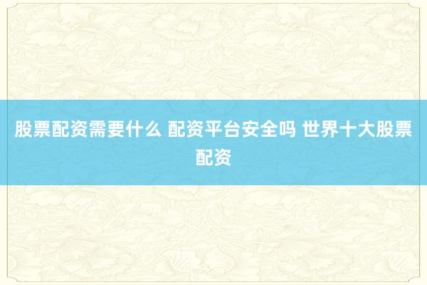股票配资需要什么 配资平台安全吗 世界十大股票配资