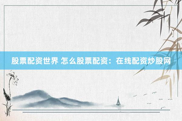 股票配资世界 怎么股票配资：在线配资炒股网