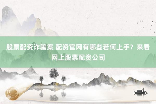 股票配资诈骗案 配资官网有哪些若何上手？来看网上股票配资公司