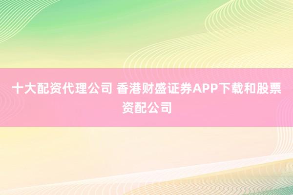 十大配资代理公司 香港财盛证券APP下载和股票资配公司