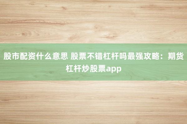 股市配资什么意思 股票不错杠杆吗最强攻略：期货杠杆炒股票app