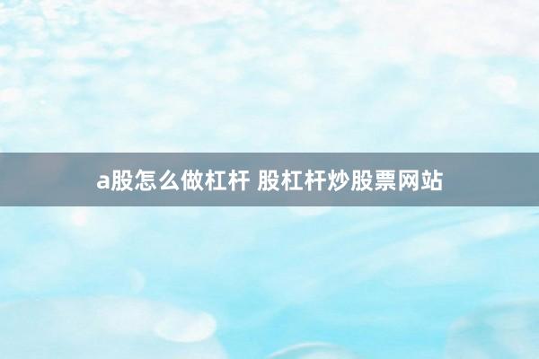 a股怎么做杠杆 股杠杆炒股票网站