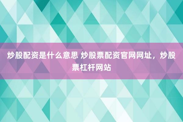 炒股配资是什么意思 炒股票配资官网网址，炒股票杠杆网站