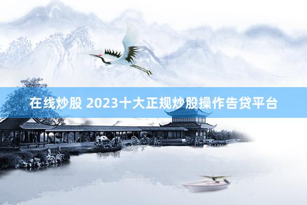 在线炒股 2023十大正规炒股操作告贷平台