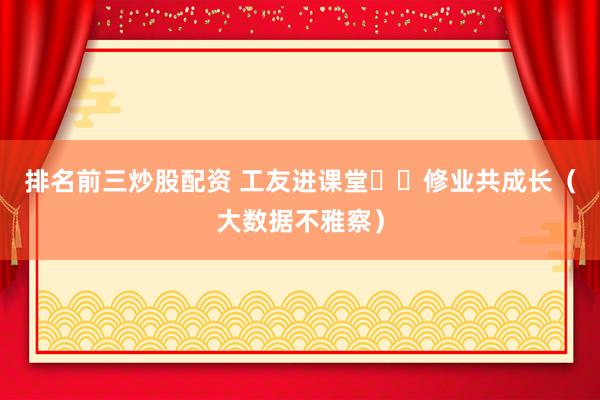 排名前三炒股配资 工友进课堂  修业共成长（大数据不雅察）