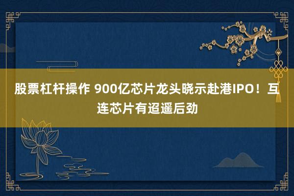 股票杠杆操作 900亿芯片龙头晓示赴港IPO！互连芯片有迢遥后劲