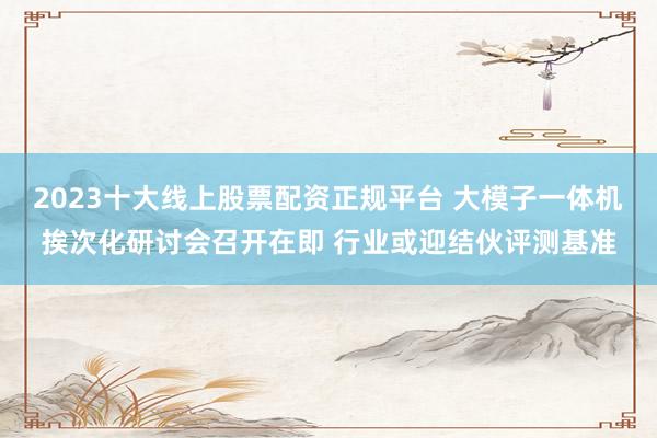 2023十大线上股票配资正规平台 大模子一体机挨次化研讨会召开在即 行业或迎结伙评测基准