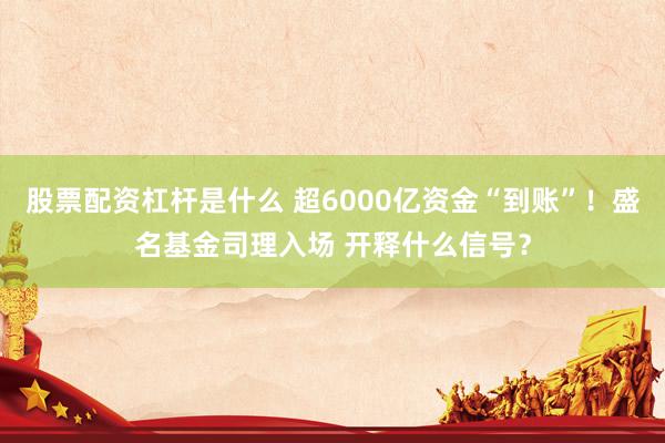 股票配资杠杆是什么 超6000亿资金“到账”！盛名基金司理入场 开释什么信号？