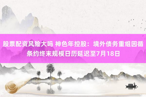 股票配资风险大吗 神色年控股：境外债务重组因循条约终末规模日历延迟至7月18日