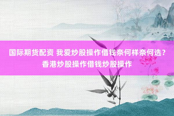 国际期货配资 我爱炒股操作借钱奈何样奈何选？香港炒股操作借钱炒股操作