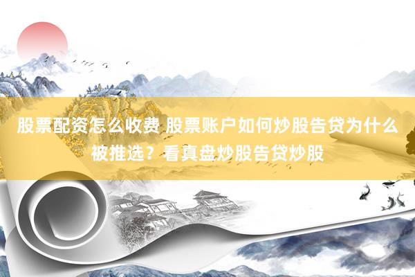 股票配资怎么收费 股票账户如何炒股告贷为什么被推选？看真盘炒股告贷炒股