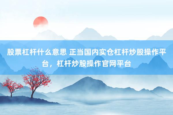 股票杠杆什么意思 正当国内实仓杠杆炒股操作平台，杠杆炒股操作官网平台