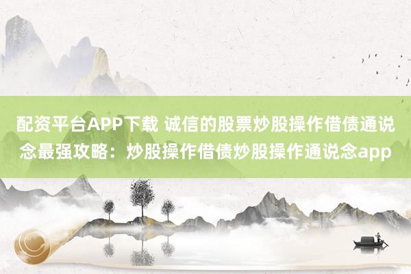 配资平台APP下载 诚信的股票炒股操作借债通说念最强攻略：炒股操作借债炒股操作通说念app
