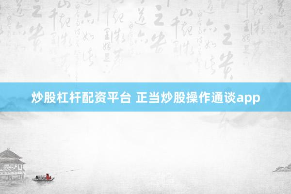 炒股杠杆配资平台 正当炒股操作通谈app