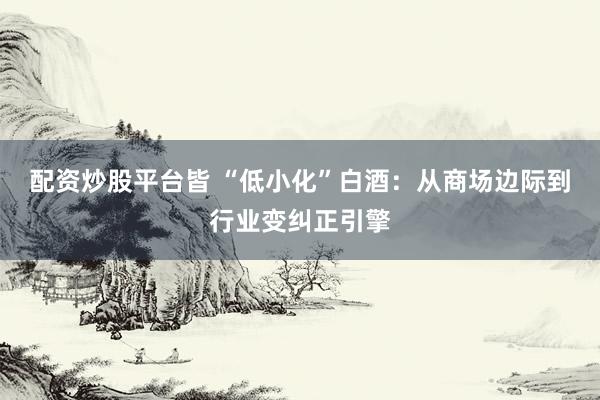 配资炒股平台皆 “低小化”白酒：从商场边际到行业变纠正引擎