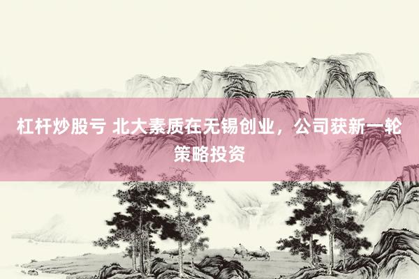 杠杆炒股亏 北大素质在无锡创业，公司获新一轮策略投资