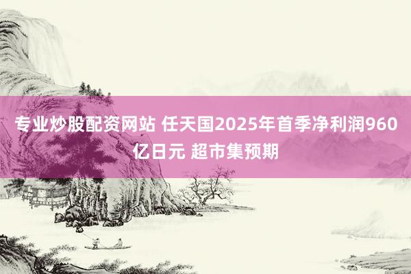 专业炒股配资网站 任天国2025年首季净利润960亿日元 超市集预期