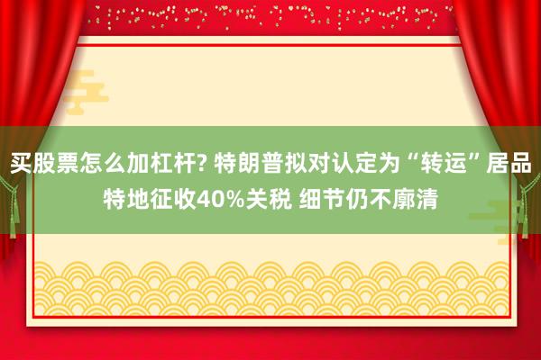 买股票怎么加杠杆? 特朗普拟对认定为“转运”居品特地征收40%关税 细节仍不廓清