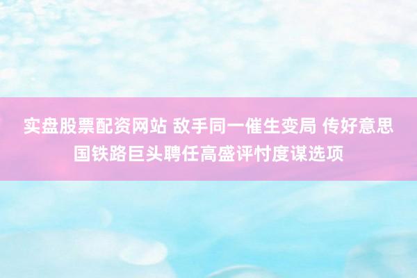 实盘股票配资网站 敌手同一催生变局 传好意思国铁路巨头聘任高盛评忖度谋选项