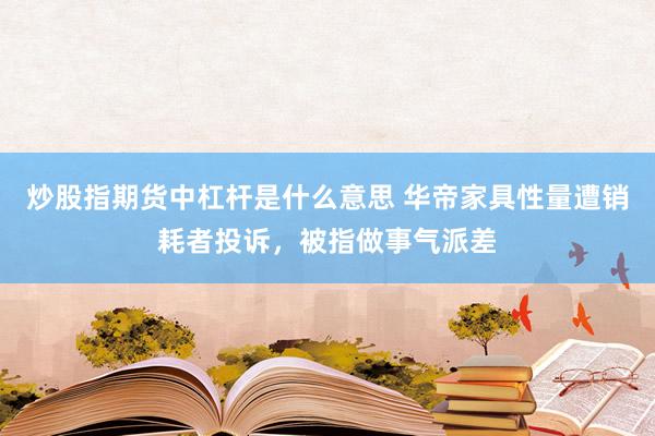 炒股指期货中杠杆是什么意思 华帝家具性量遭销耗者投诉，被指做事气派差