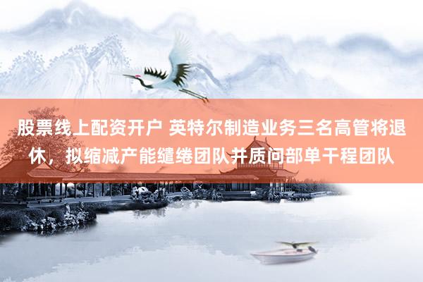 股票线上配资开户 英特尔制造业务三名高管将退休，拟缩减产能缱绻团队并质问部单干程团队