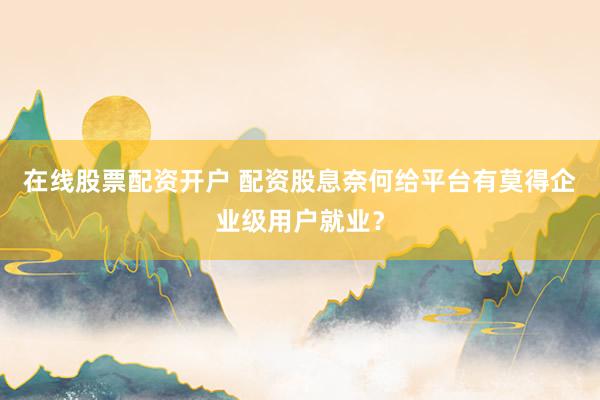 在线股票配资开户 配资股息奈何给平台有莫得企业级用户就业？
