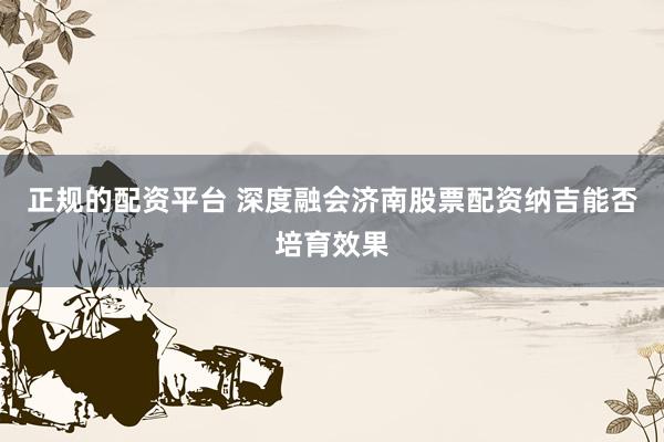 正规的配资平台 深度融会济南股票配资纳吉能否培育效果