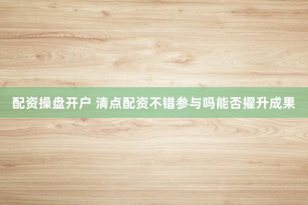 配资操盘开户 清点配资不错参与吗能否擢升成果