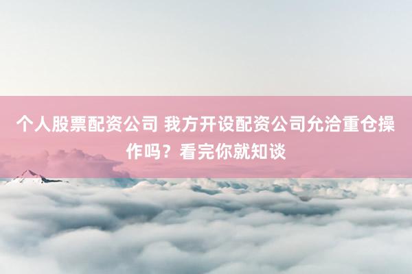 个人股票配资公司 我方开设配资公司允洽重仓操作吗？看完你就知谈
