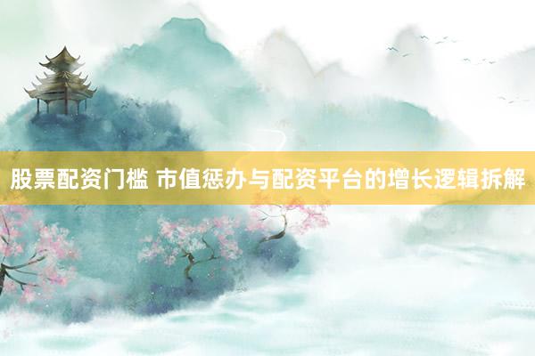 股票配资门槛 市值惩办与配资平台的增长逻辑拆解