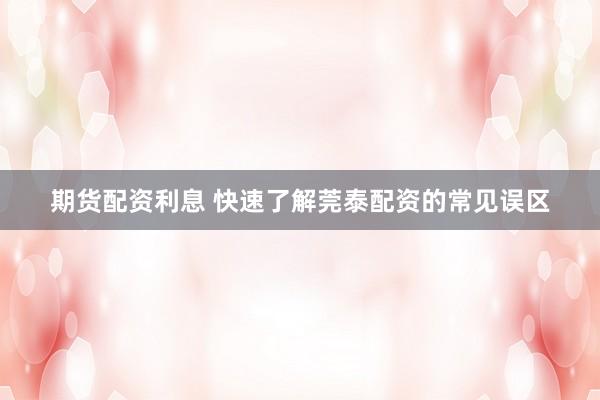 期货配资利息 快速了解莞泰配资的常见误区